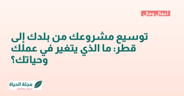 توسيع مشروعك من بلدك إلى قطر: ما الذي يتغير في عملك وحياتك؟